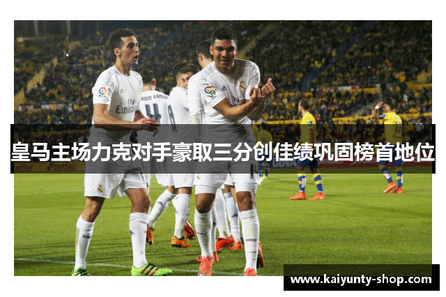 皇马主场力克对手豪取三分创佳绩巩固榜首地位