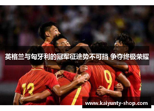 英格兰与匈牙利的冠军征途势不可挡 争夺终极荣耀
