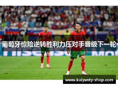 葡萄牙惊险逆转胜利力压对手晋级下一轮
