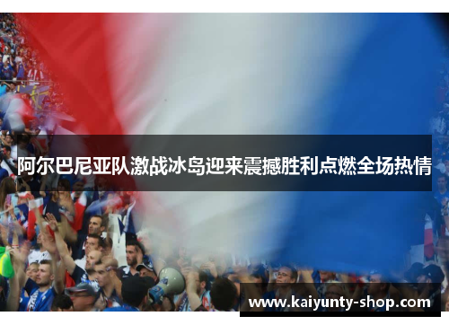 阿尔巴尼亚队激战冰岛迎来震撼胜利点燃全场热情