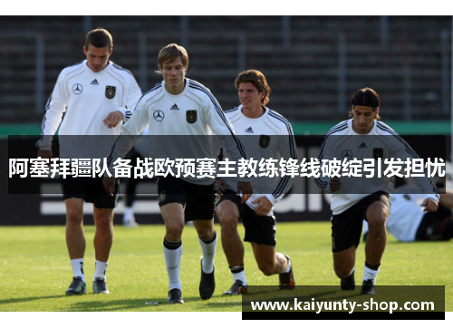 阿塞拜疆队备战欧预赛主教练锋线破绽引发担忧