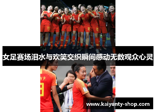 女足赛场泪水与欢笑交织瞬间感动无数观众心灵