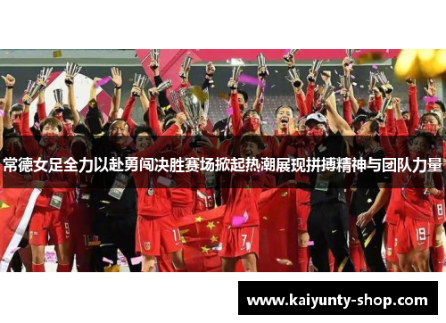 常德女足全力以赴勇闯决胜赛场掀起热潮展现拼搏精神与团队力量