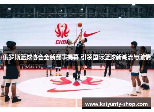 俄罗斯篮球协会全新赛事揭幕 引领国际篮球新潮流与激情