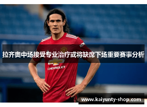 拉齐奥中场接受专业治疗或将缺席下场重要赛事分析
