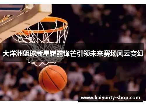 大洋洲篮球新星崭露锋芒引领未来赛场风云变幻