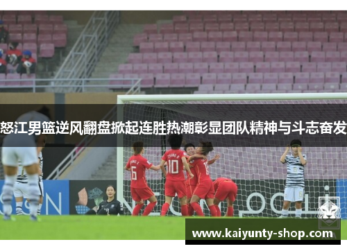 怒江男篮逆风翻盘掀起连胜热潮彰显团队精神与斗志奋发