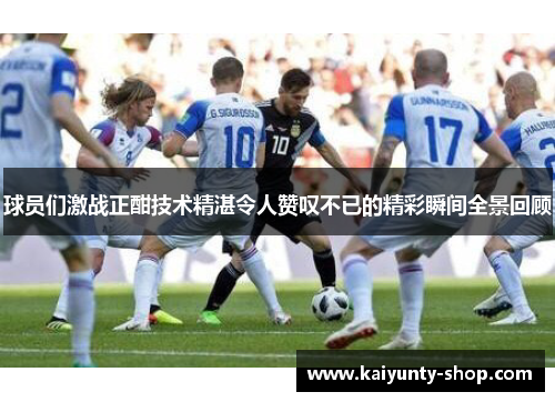 球员们激战正酣技术精湛令人赞叹不已的精彩瞬间全景回顾