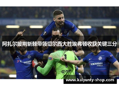阿扎尔披荆斩棘带领切尔西大胜埃弗顿收获关键三分
