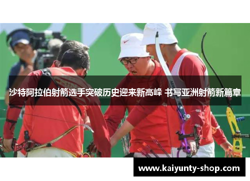 沙特阿拉伯射箭选手突破历史迎来新高峰 书写亚洲射箭新篇章