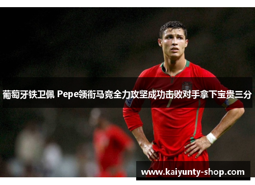 葡萄牙铁卫佩 Pepe领衔马竞全力攻坚成功击败对手拿下宝贵三分