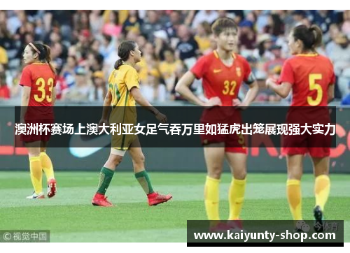 澳洲杯赛场上澳大利亚女足气吞万里如猛虎出笼展现强大实力